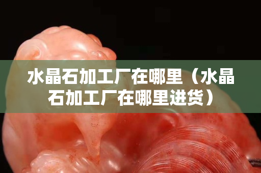 水晶石加工廠在哪里（水晶石加工廠在哪里進貨）