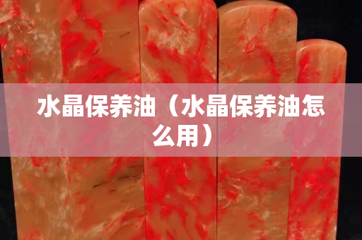 水晶保養油（水晶保養油怎么用）