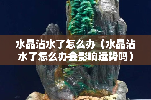水晶沾水了怎么辦（水晶沾水了怎么辦會影響運勢嗎）