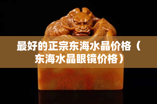最好的正宗東海水晶價格（東海水晶眼鏡價格）