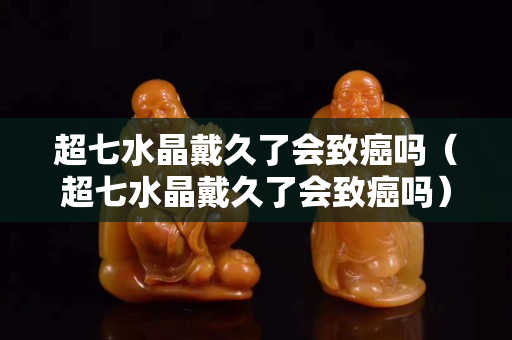 超七水晶戴久了會致癌嗎（超七水晶戴久了會致癌嗎）