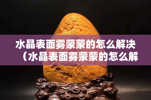 水晶表面霧蒙蒙的怎么解決（水晶表面霧蒙蒙的怎么解決）