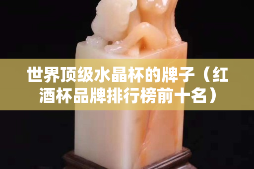 世界頂級水晶杯的牌子（紅酒杯品牌排行榜前十名）
