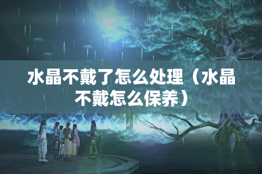 水晶不戴了怎么處理（水晶不戴怎么保養(yǎng)）
