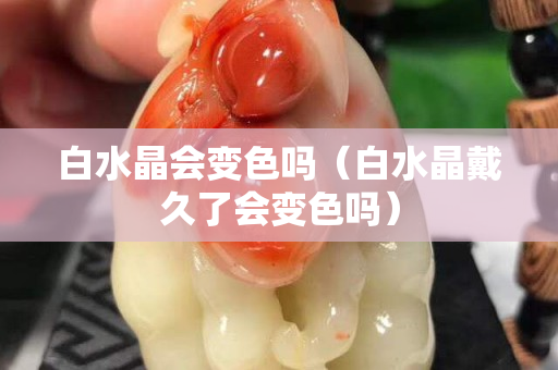 白水晶會變色嗎（白水晶戴久了會變色嗎）