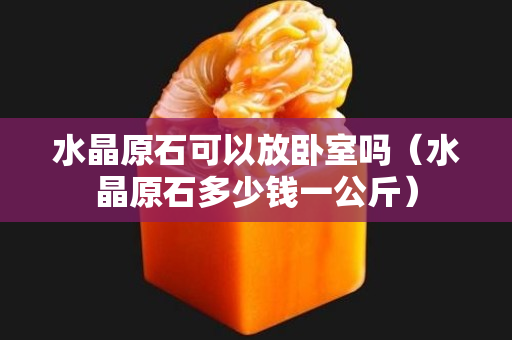 水晶原石可以放臥室嗎（水晶原石多少錢一公斤）