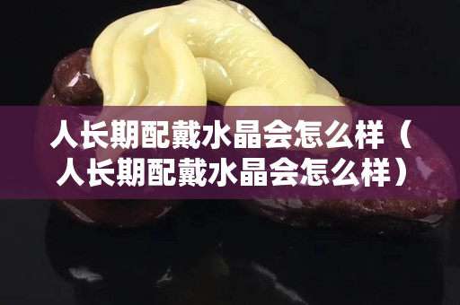 人長期配戴水晶會怎么樣（人長期配戴水晶會怎么樣）
