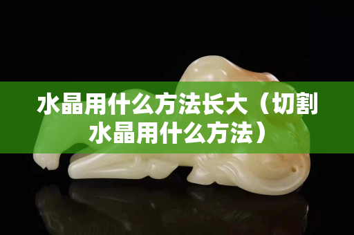 水晶用什么方法長大（切割水晶用什么方法）