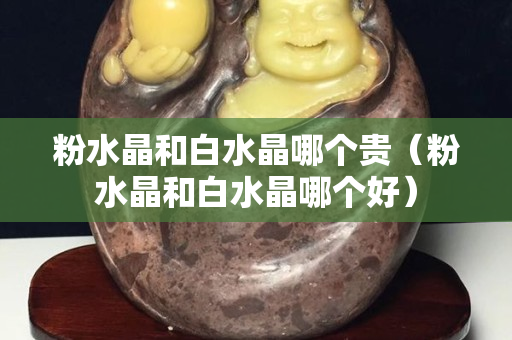 粉水晶和白水晶哪個貴（粉水晶和白水晶哪個好）
