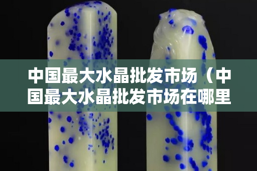 中國最大水晶批發市場（中國最大水晶批發市場在哪里）