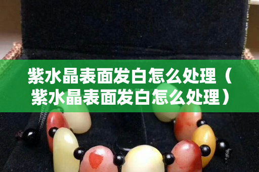 紫水晶表面發(fā)白怎么處理（紫水晶表面發(fā)白怎么處理）
