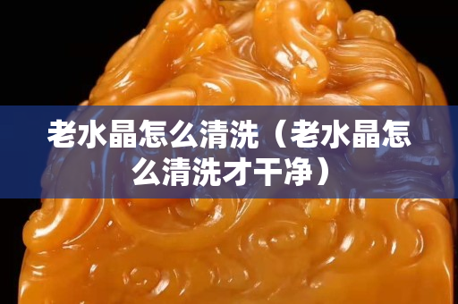 老水晶怎么清洗（老水晶怎么清洗才干凈）