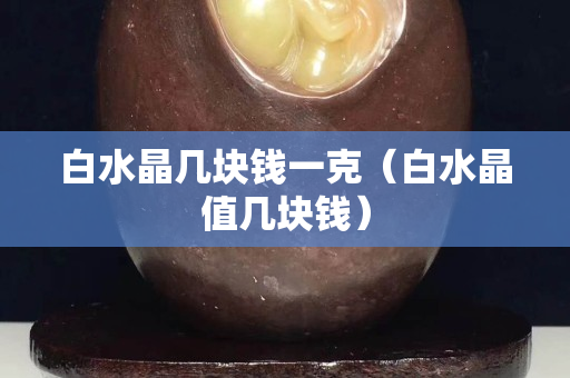 白水晶幾塊錢一克（白水晶值幾塊錢）