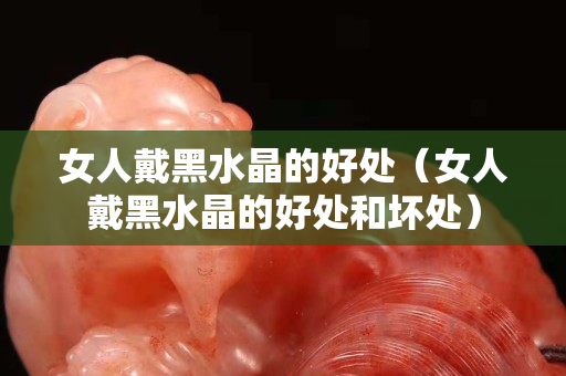 女人戴黑水晶的好處（女人戴黑水晶的好處和壞處）