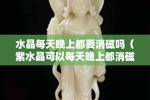 水晶每天晚上都要消磁嗎（紫水晶可以每天晚上都消磁嗎）