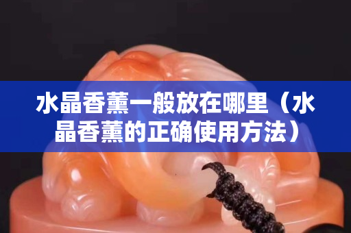 水晶香薰一般放在哪里（水晶香薰的正確使用方法）