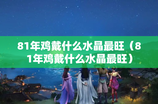 81年雞戴什么水晶最旺（81年雞戴什么水晶最旺）