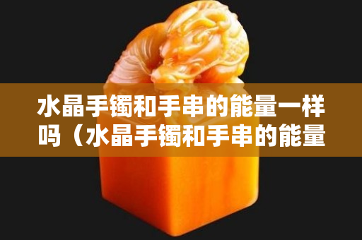 水晶手鐲和手串的能量一樣嗎（水晶手鐲和手串的能量一樣嗎）