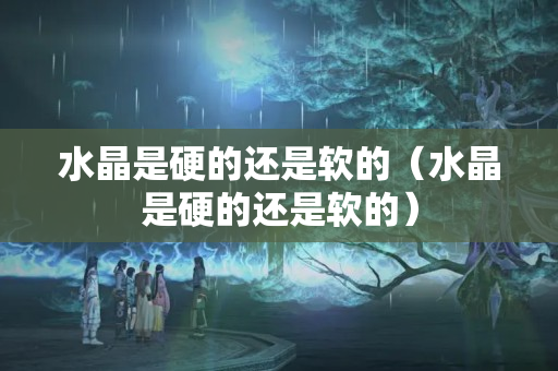 水晶是硬的還是軟的（水晶是硬的還是軟的）