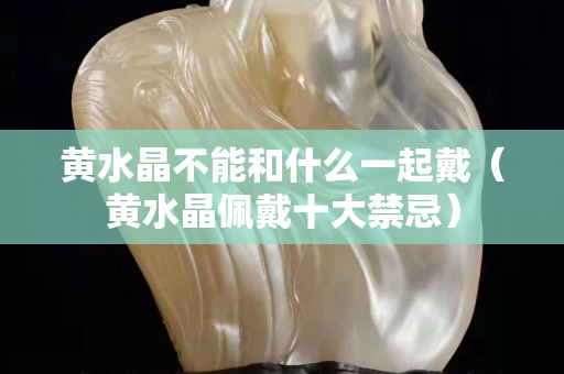 黃水晶不能和什么一起戴（黃水晶佩戴十大禁忌）