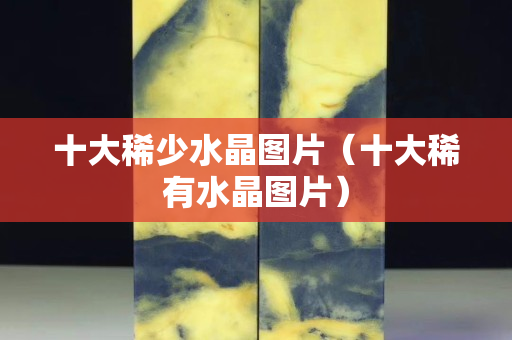 十大稀少水晶圖片（十大稀有水晶圖片）