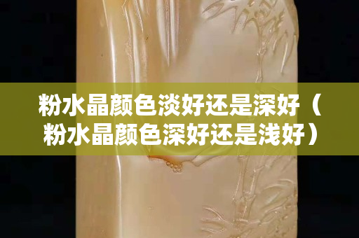 粉水晶顏色淡好還是深好（粉水晶顏色深好還是淺好）