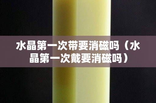 水晶第一次帶要消磁嗎（水晶第一次戴要消磁嗎）