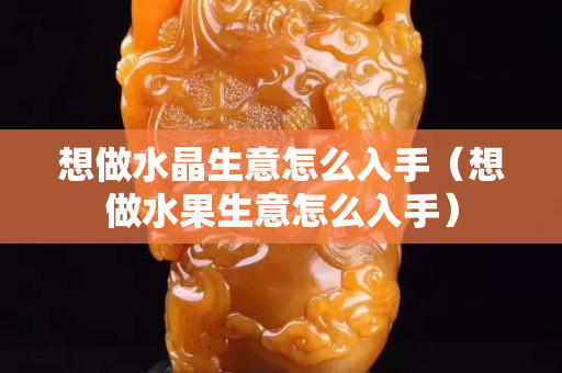 想做水晶生意怎么入手（想做水果生意怎么入手）