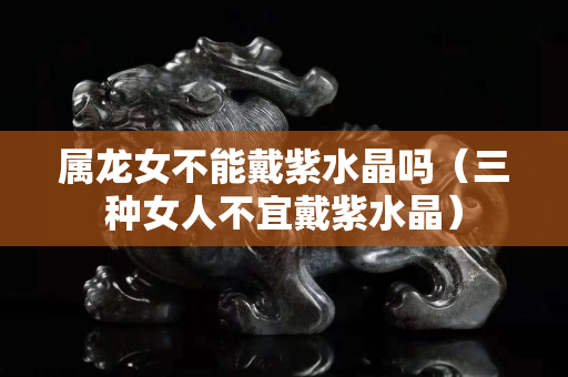 屬龍女不能戴紫水晶嗎（三種女人不宜戴紫水晶）