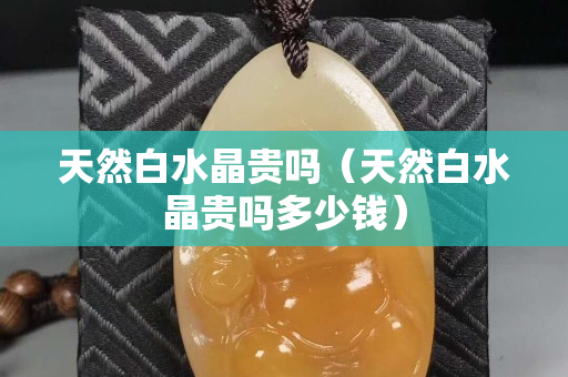 天然白水晶貴嗎（天然白水晶貴嗎多少錢）