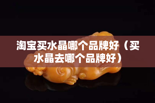 淘寶買水晶哪個品牌好（買水晶去哪個品牌好）