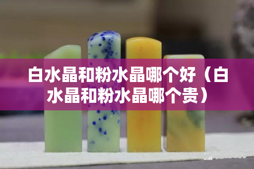 白水晶和粉水晶哪個好（白水晶和粉水晶哪個貴）