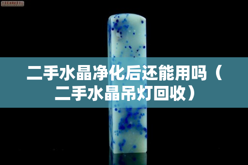 二手水晶凈化后還能用嗎（二手水晶吊燈回收）