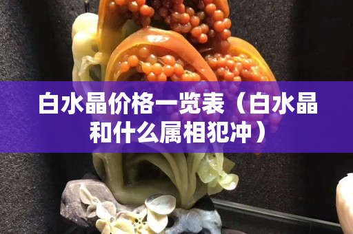 白水晶價格一覽表（白水晶和什么屬相犯沖）