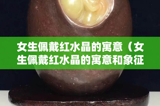 女生佩戴紅水晶的寓意（女生佩戴紅水晶的寓意和象征）