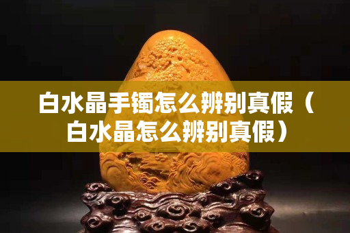 白水晶手鐲怎么辨別真假（白水晶怎么辨別真假）