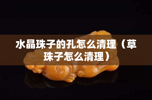 水晶珠子的孔怎么清理（草珠子怎么清理）