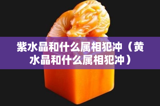 紫水晶和什么屬相犯沖（黃水晶和什么屬相犯沖）