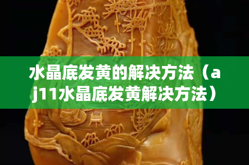 水晶底發(fā)黃的解決方法（aj11水晶底發(fā)黃解決方法）