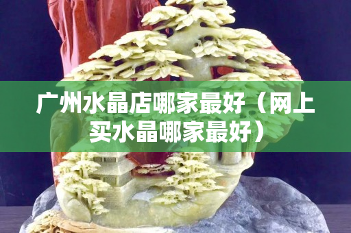 廣州水晶店哪家最好（網上買水晶哪家最好）