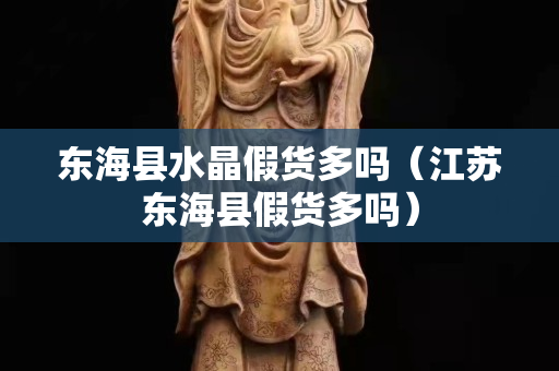 東海縣水晶假貨多嗎（江蘇東海縣假貨多嗎）
