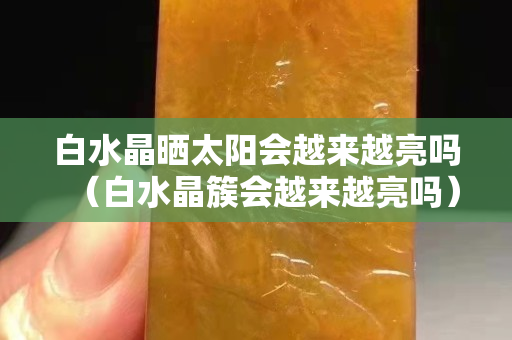 白水晶曬太陽會越來越亮嗎（白水晶簇會越來越亮嗎）
