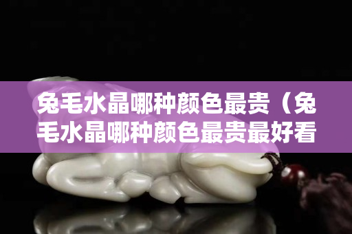 兔毛水晶哪種顏色最貴（兔毛水晶哪種顏色最貴最好看）