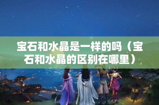 寶石和水晶是一樣的嗎（寶石和水晶的區別在哪里）