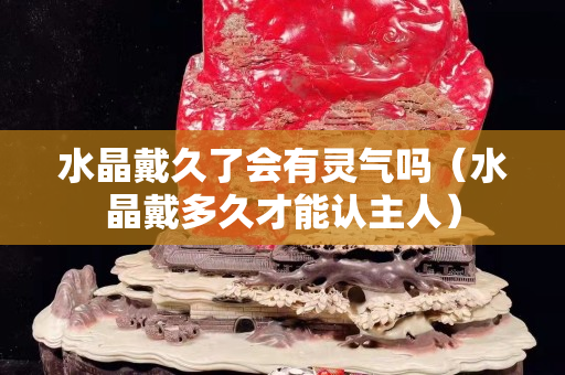 水晶戴久了會有靈氣嗎（水晶戴多久才能認主人）