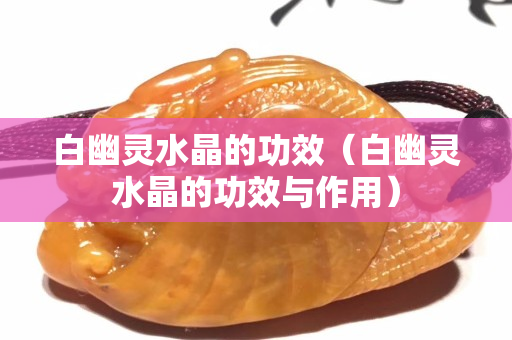 白幽靈水晶的功效（白幽靈水晶的功效與作用）