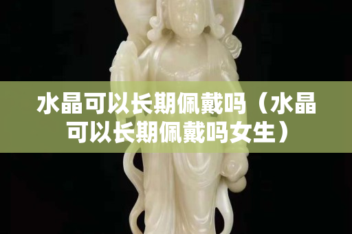 水晶可以長(zhǎng)期佩戴嗎（水晶可以長(zhǎng)期佩戴嗎女生）