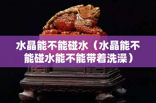 水晶能不能碰水（水晶能不能碰水能不能帶著洗澡）