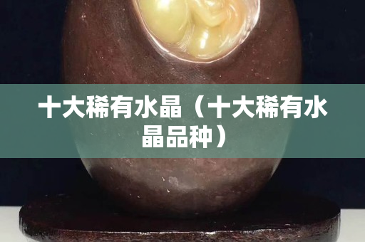 十大稀有水晶（十大稀有水晶品種）