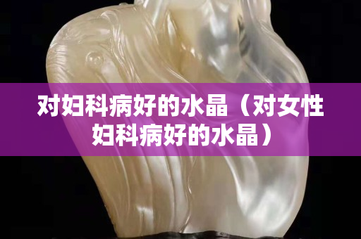 對婦科病好的水晶（對女性婦科病好的水晶）